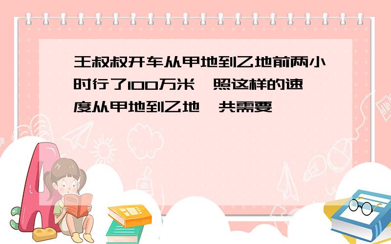 王叔叔开车从甲地到乙地前两小时行了100万米,照这样的速度从甲地到乙地一共需要