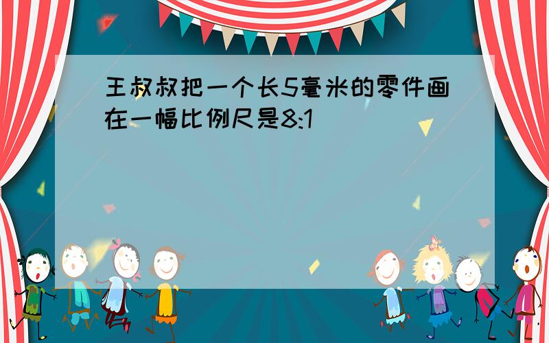 王叔叔把一个长5毫米的零件画在一幅比例尺是8:1