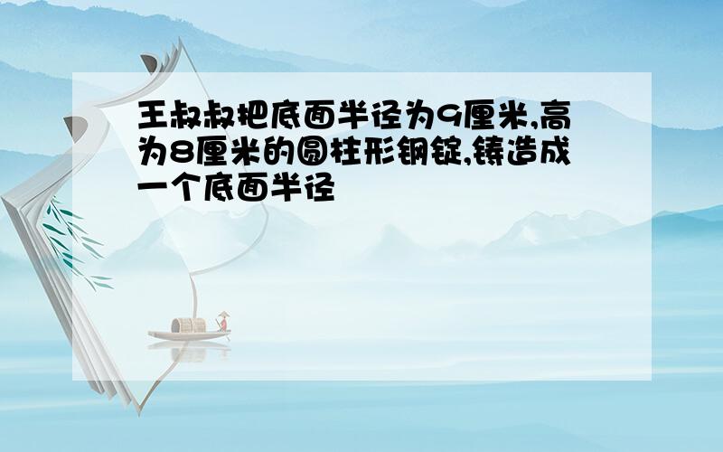 王叔叔把底面半径为9厘米,高为8厘米的圆柱形钢锭,铸造成一个底面半径