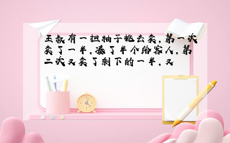 王叔有一担柚子挑去卖,第一次卖了一半,凑了半个给客人,第二次又卖了剩下的一半,又