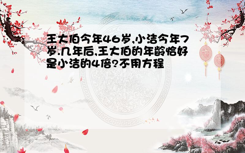 王大伯今年46岁,小洁今年7岁.几年后,王大伯的年龄恰好是小洁的4倍?不用方程