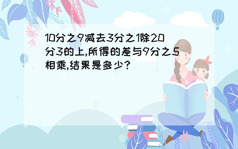 10分之9减去3分之1除20分3的上,所得的差与9分之5相乘,结果是多少?