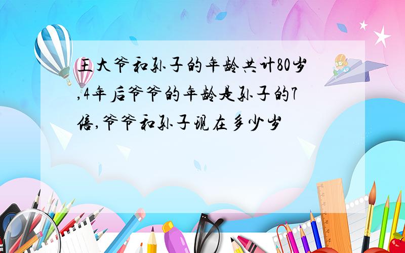 王大爷和孙子的年龄共计80岁,4年后爷爷的年龄是孙子的7倍,爷爷和孙子现在多少岁