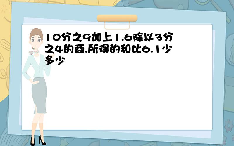 10分之9加上1.6除以3分之4的商,所得的和比6.1少多少