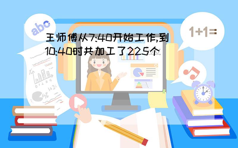 王师傅从7:40开始工作,到10:40时共加工了225个