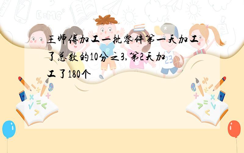 王师傅加工一批零件第一天加工了总数的10分之3,第2天加工了180个