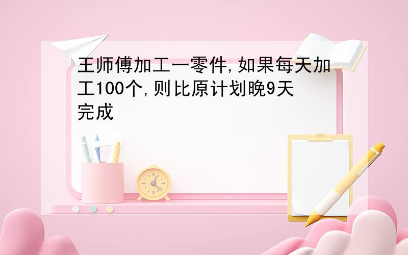 王师傅加工一零件,如果每天加工100个,则比原计划晚9天完成