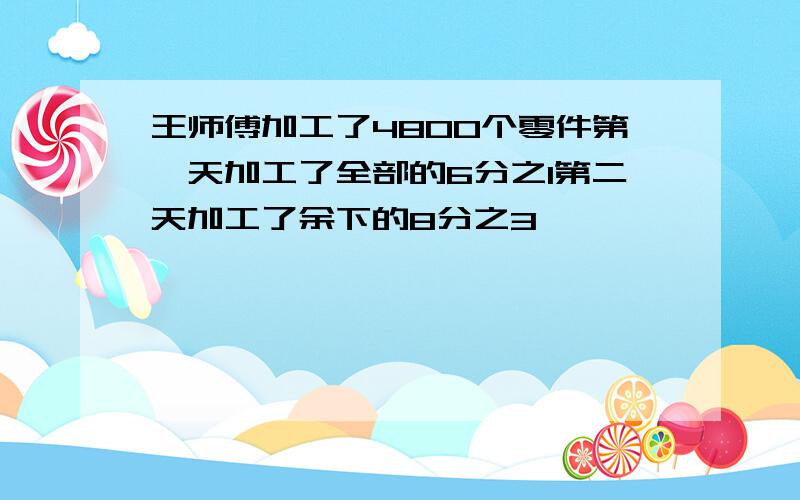 王师傅加工了4800个零件第一天加工了全部的6分之1第二天加工了余下的8分之3