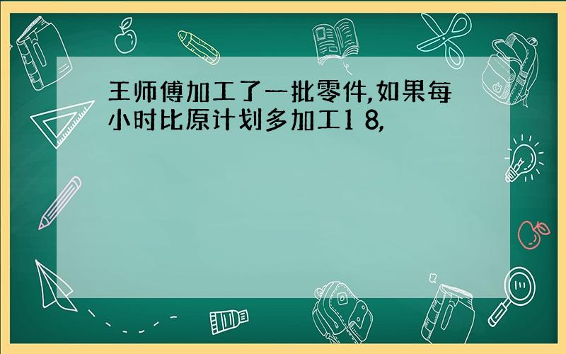 王师傅加工了一批零件,如果每小时比原计划多加工1 8,