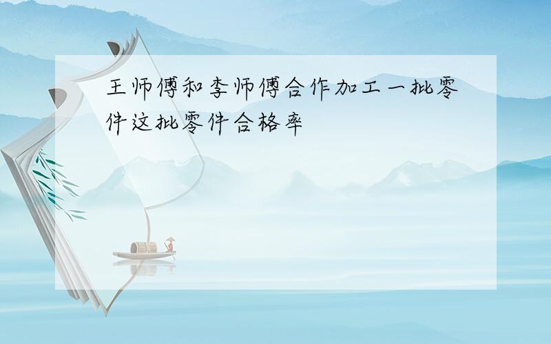 王师傅和李师傅合作加工一批零件这批零件合格率