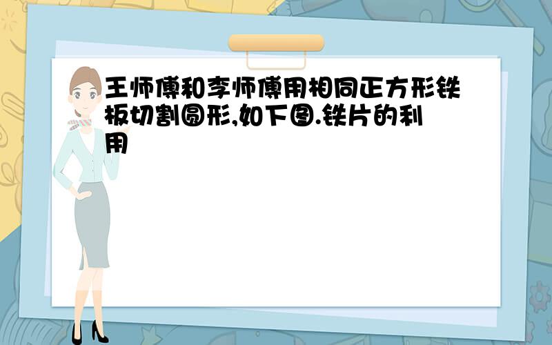 王师傅和李师傅用相同正方形铁板切割圆形,如下图.铁片的利用