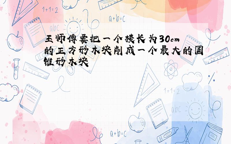 王师傅要把一个棱长为30cm的正方形木块削成一个最大的圆锥形木块