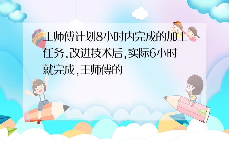 王师傅计划8小时内完成的加工任务,改进技术后,实际6小时就完成,王师傅的