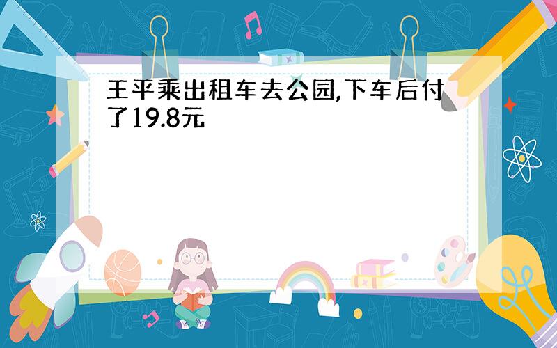 王平乘出租车去公园,下车后付了19.8元