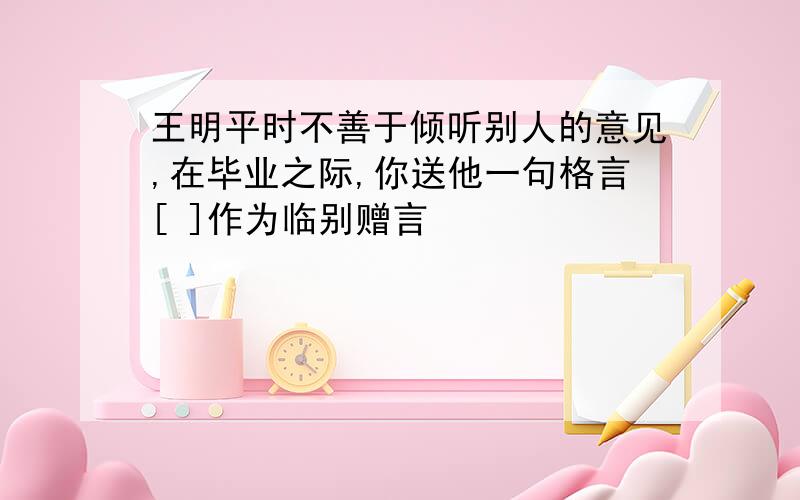 王明平时不善于倾听别人的意见,在毕业之际,你送他一句格言[ ]作为临别赠言