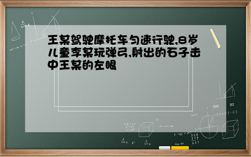 王某驾驶摩托车匀速行驶,8岁儿童李某玩弹弓,射出的石子击中王某的左眼