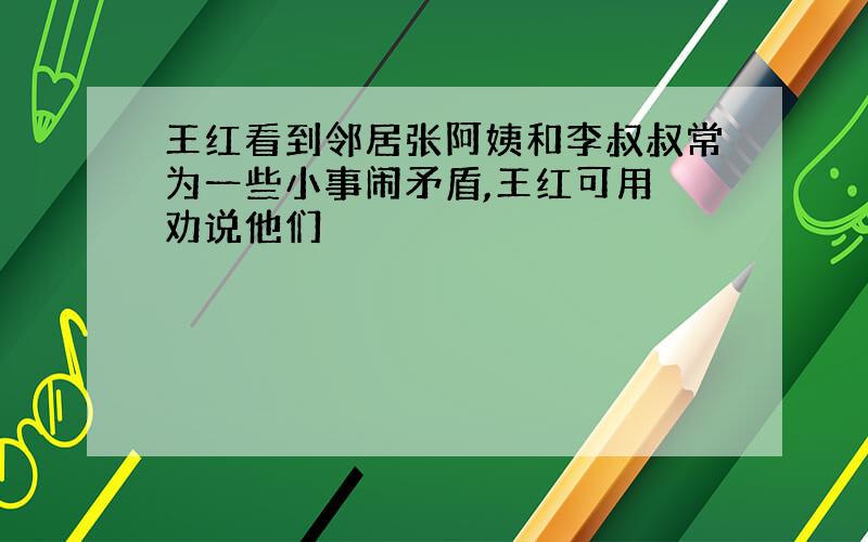 王红看到邻居张阿姨和李叔叔常为一些小事闹矛盾,王红可用 劝说他们