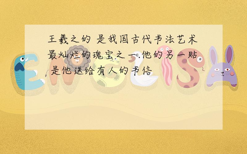 王羲之的 是我国古代书法艺术最灿烂的瑰宝之一.他的另一贴 是他送给有人的书信