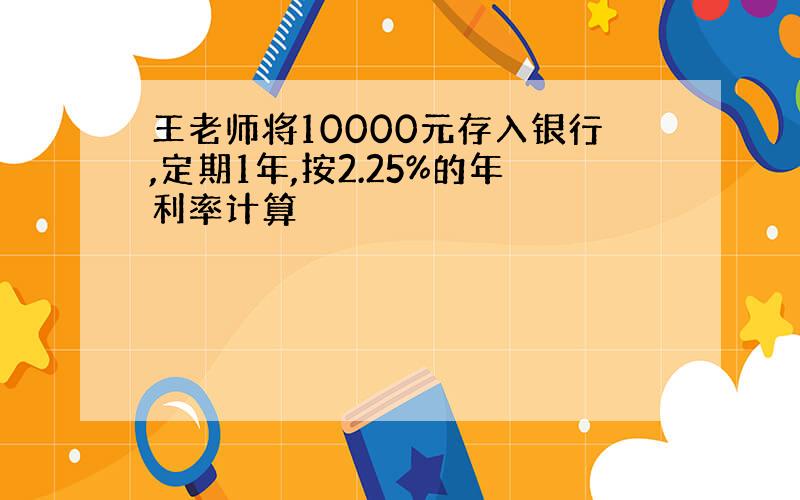 王老师将10000元存入银行,定期1年,按2.25%的年利率计算