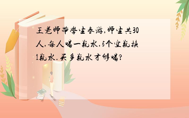 王老师带学生春游,师生共30人,每人喝一瓶水,5个空瓶换1瓶水.买多瓶水才够喝?