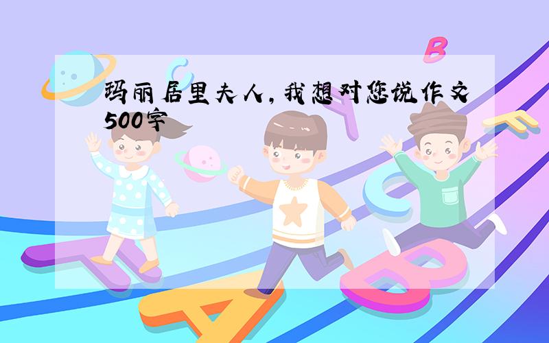 玛丽居里夫人,我想对您说作文500字