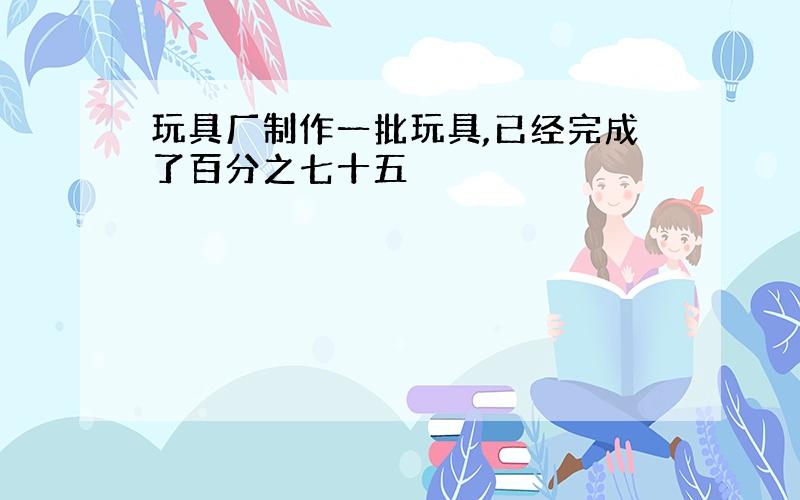 玩具厂制作一批玩具,已经完成了百分之七十五