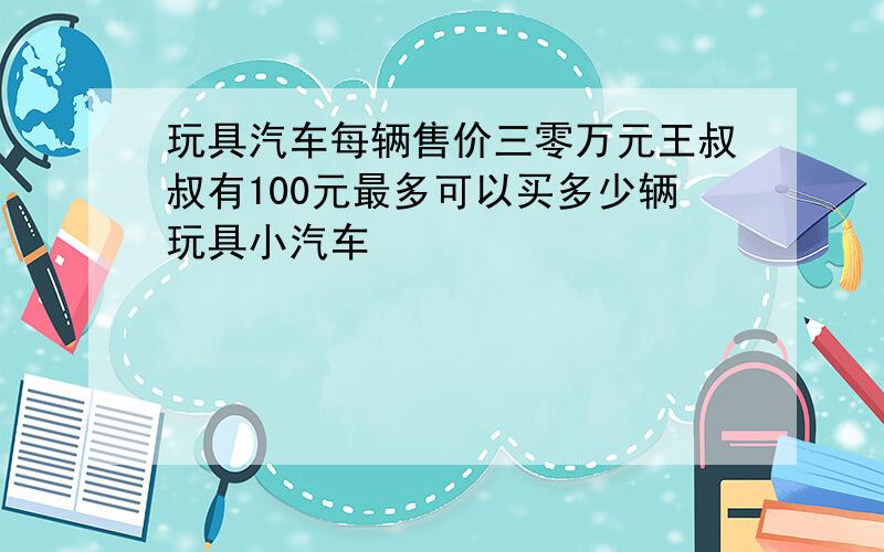 玩具汽车每辆售价三零万元王叔叔有100元最多可以买多少辆玩具小汽车