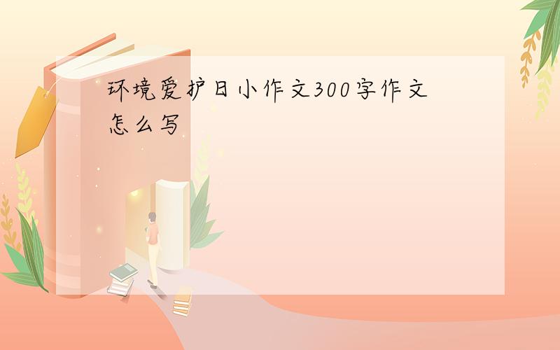 环境爱护日小作文300字作文怎么写