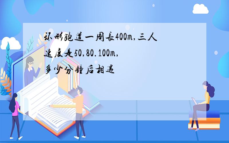 环形跑道一周长400m,三人速度是50,80.100m,多少分钟后相遇