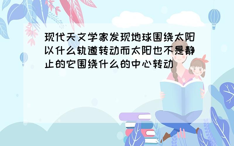 现代天文学家发现地球围绕太阳以什么轨道转动而太阳也不是静止的它围绕什么的中心转动