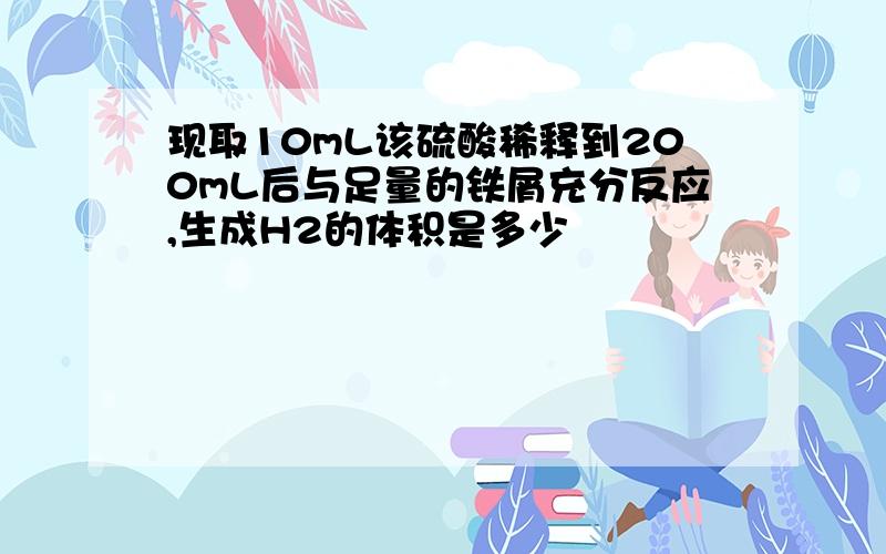 现取10mL该硫酸稀释到200mL后与足量的铁屑充分反应,生成H2的体积是多少