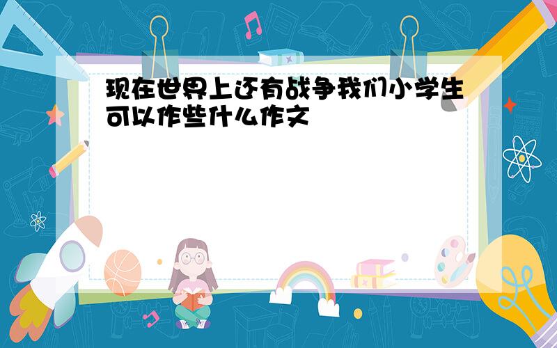 现在世界上还有战争我们小学生可以作些什么作文