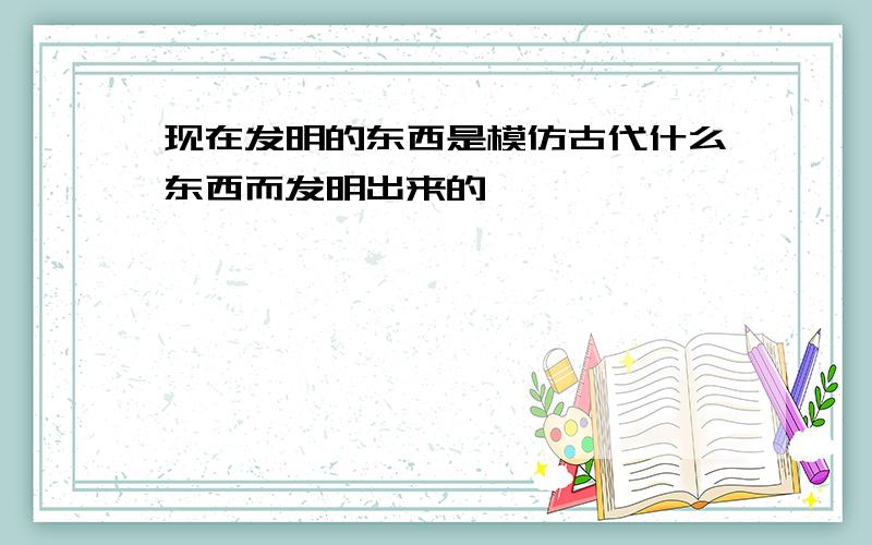 现在发明的东西是模仿古代什么东西而发明出来的