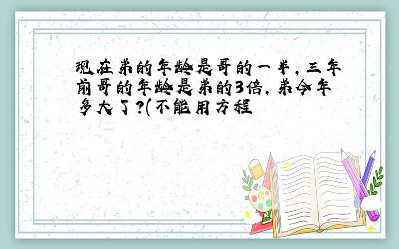 现在弟的年龄是哥的一半,三年前哥的年龄是弟的3倍,弟今年多大了?(不能用方程