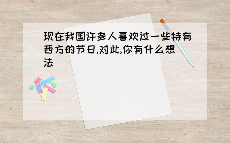 现在我国许多人喜欢过一些特有西方的节日,对此,你有什么想法