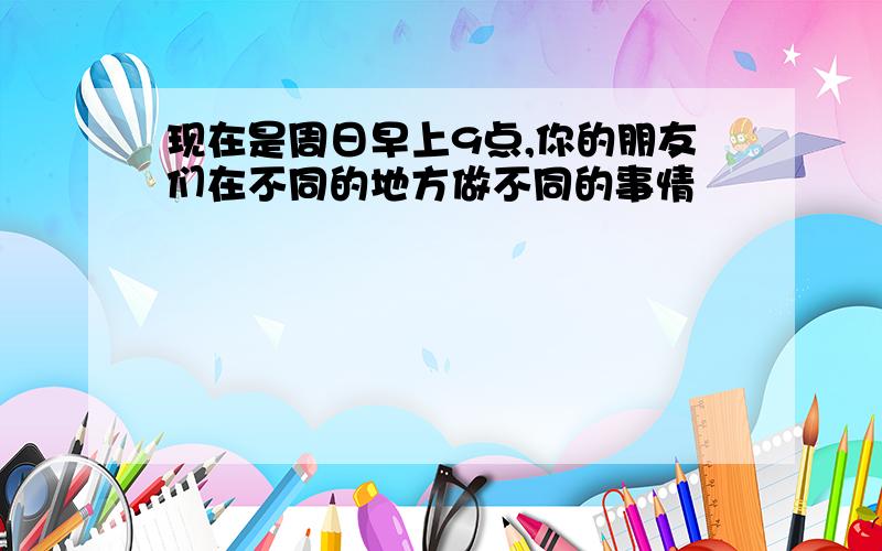 现在是周日早上9点,你的朋友们在不同的地方做不同的事情