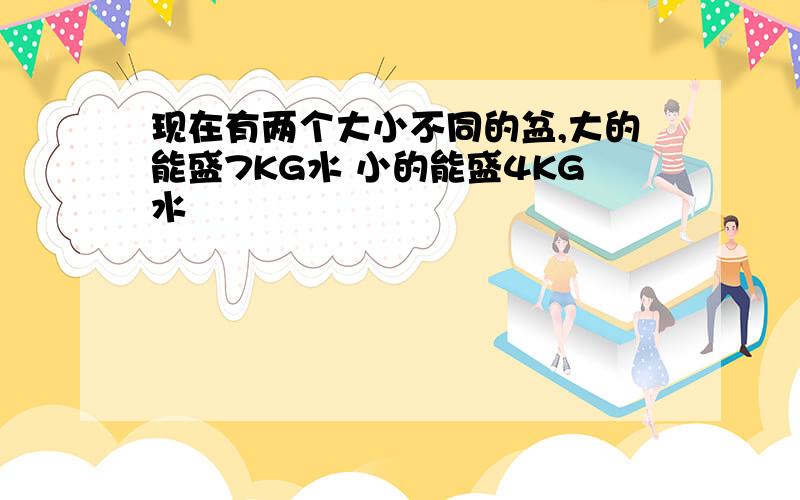 现在有两个大小不同的盆,大的能盛7KG水 小的能盛4KG水