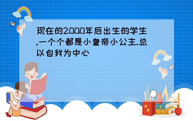 现在的2000年后出生的学生,一个个都是小皇帝小公主.总以自我为中心