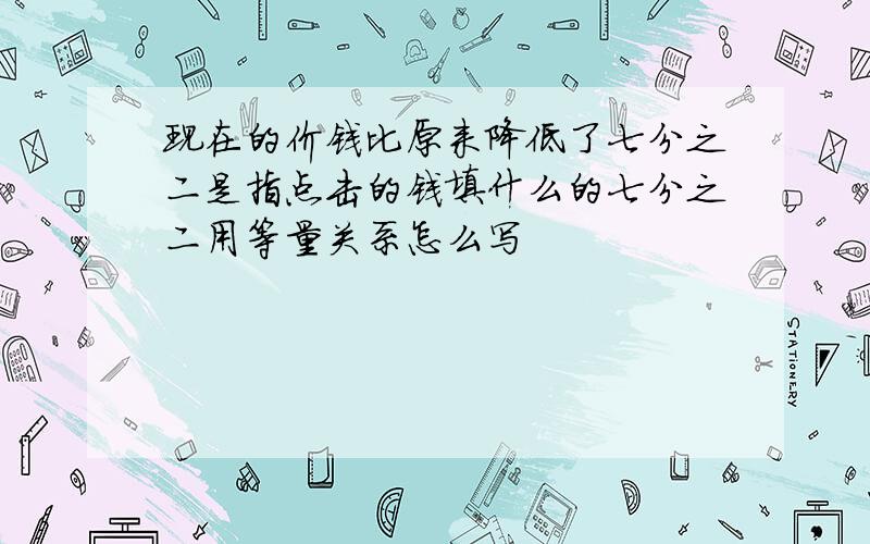 现在的价钱比原来降低了七分之二是指点击的钱填什么的七分之二用等量关系怎么写