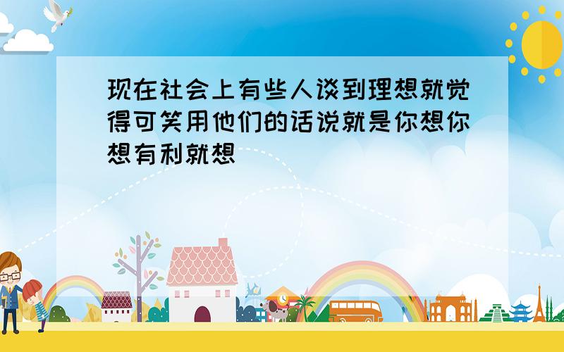 现在社会上有些人谈到理想就觉得可笑用他们的话说就是你想你想有利就想