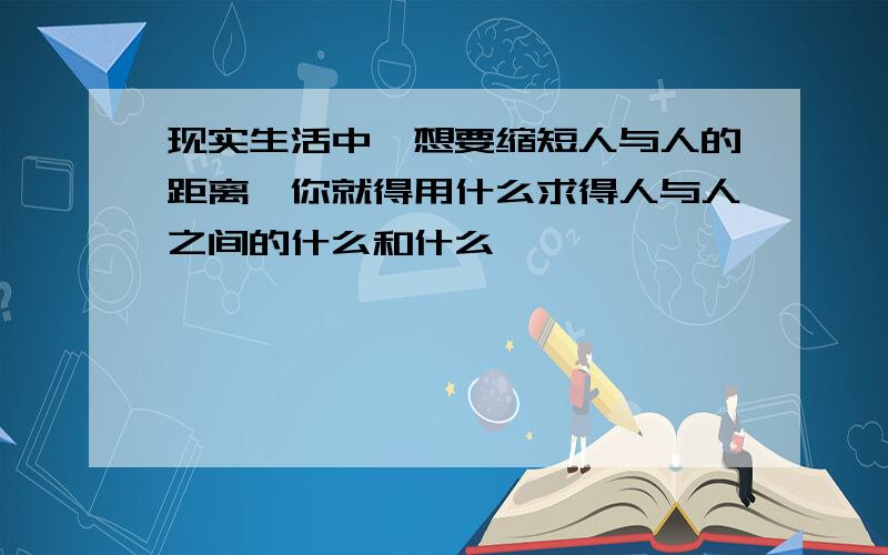 现实生活中,想要缩短人与人的距离,你就得用什么求得人与人之间的什么和什么