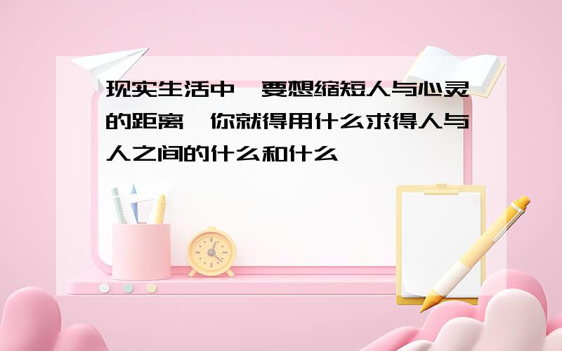 现实生活中,要想缩短人与心灵的距离,你就得用什么求得人与人之间的什么和什么