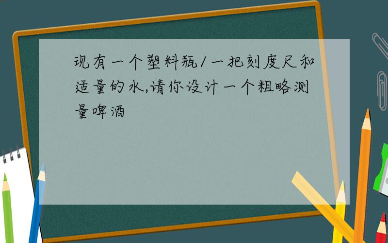 现有一个塑料瓶/一把刻度尺和适量的水,请你设计一个粗略测量啤酒