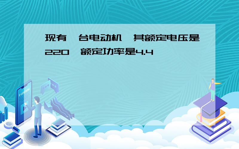 现有一台电动机,其额定电压是220,额定功率是4.4