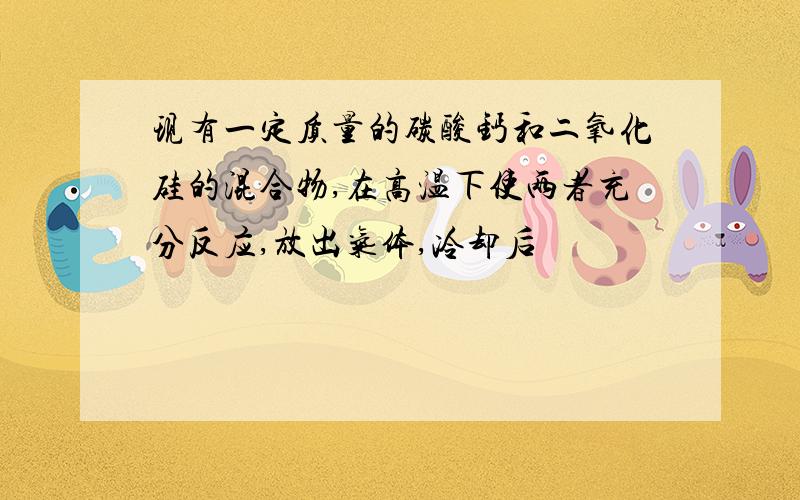 现有一定质量的碳酸钙和二氧化硅的混合物,在高温下使两者充分反应,放出气体,冷却后