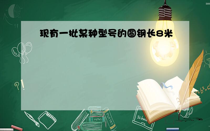 现有一批某种型号的圆钢长8米