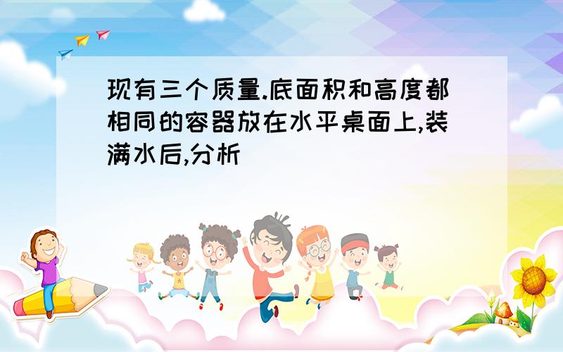 现有三个质量.底面积和高度都相同的容器放在水平桌面上,装满水后,分析