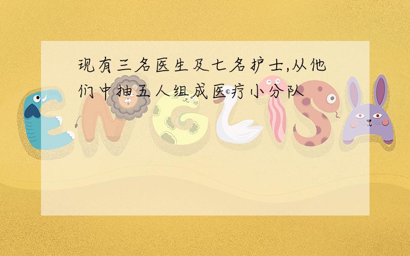 现有三名医生及七名护士,从他们中抽五人组成医疗小分队