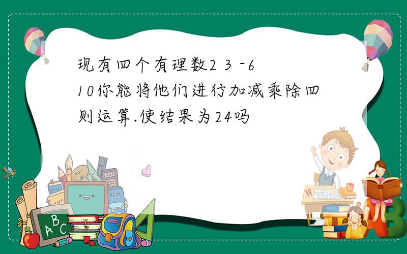 现有四个有理数2 3 -6 10你能将他们进行加减乘除四则运算.使结果为24吗