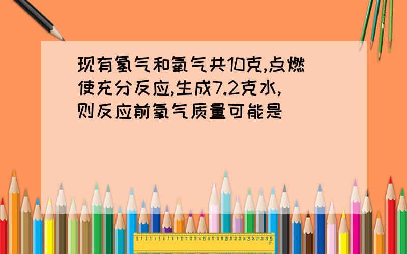 现有氢气和氧气共10克,点燃使充分反应,生成7.2克水,则反应前氧气质量可能是